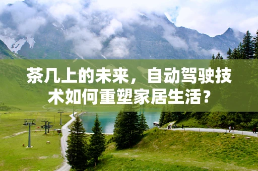 茶几上的未来，自动驾驶技术如何重塑家居生活？