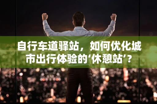 自行车道驿站，如何优化城市出行体验的‘休憩站’？