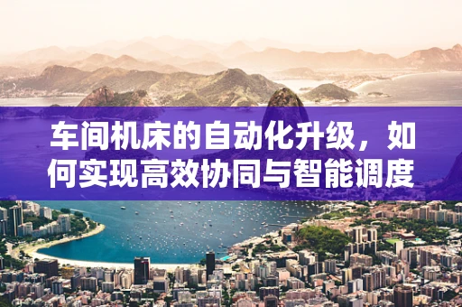 车间机床的自动化升级，如何实现高效协同与智能调度？