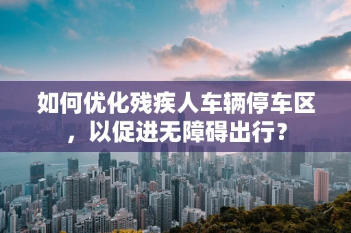 如何优化残疾人车辆停车区，以促进无障碍出行？