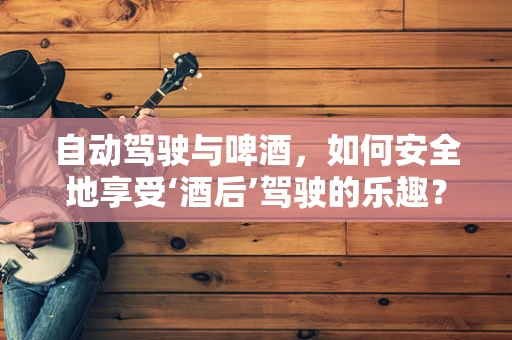 自动驾驶与啤酒，如何安全地享受‘酒后’驾驶的乐趣？
