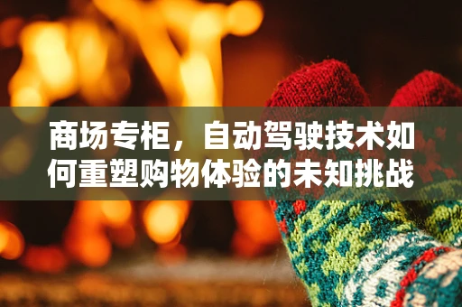 商场专柜，自动驾驶技术如何重塑购物体验的未知挑战？