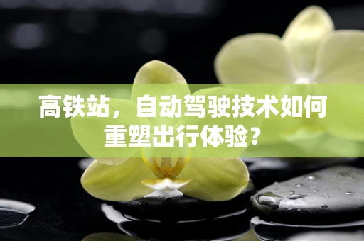 高铁站，自动驾驶技术如何重塑出行体验？