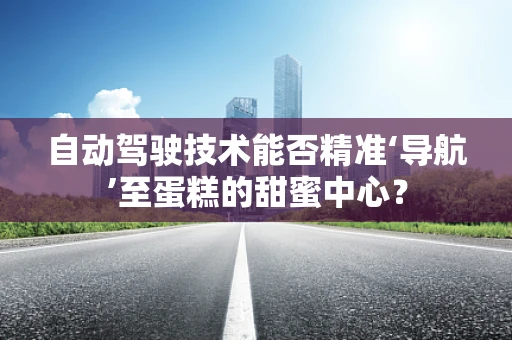 自动驾驶技术能否精准‘导航’至蛋糕的甜蜜中心？