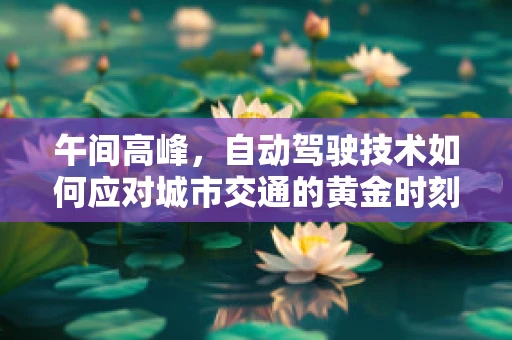 午间高峰，自动驾驶技术如何应对城市交通的黄金时刻？