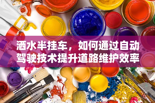 洒水半挂车，如何通过自动驾驶技术提升道路维护效率？