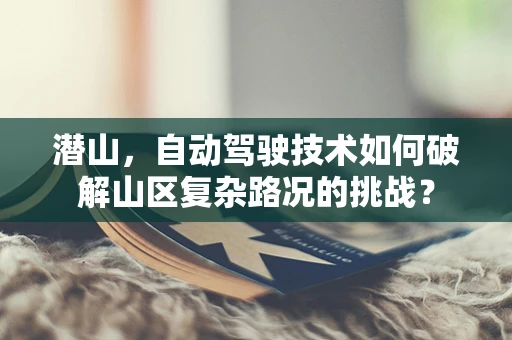 潜山，自动驾驶技术如何破解山区复杂路况的挑战？