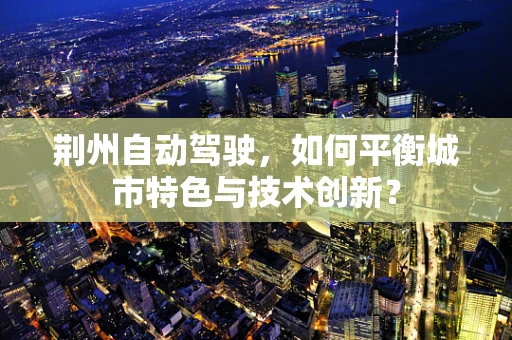 荆州自动驾驶，如何平衡城市特色与技术创新？