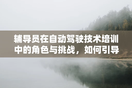 辅导员在自动驾驶技术培训中的角色与挑战，如何引导未来驾驶者安全前行？