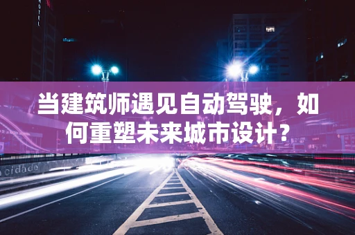 当建筑师遇见自动驾驶，如何重塑未来城市设计？