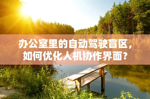办公室里的自动驾驶盲区，如何优化人机协作界面？