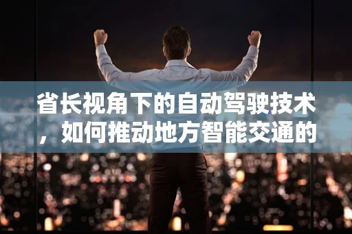 省长视角下的自动驾驶技术，如何推动地方智能交通的未来？
