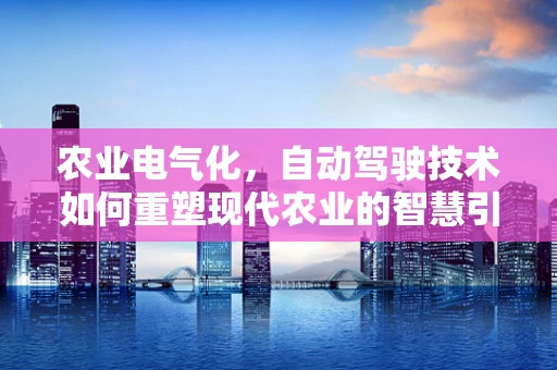 农业电气化，自动驾驶技术如何重塑现代农业的智慧引擎？