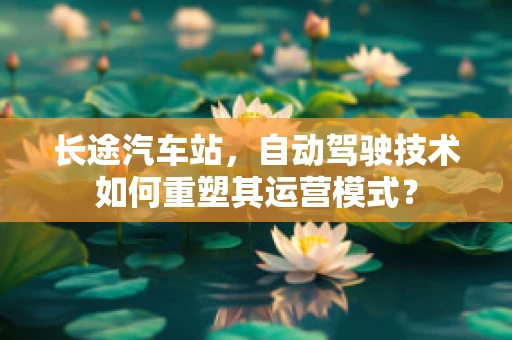 长途汽车站，自动驾驶技术如何重塑其运营模式？