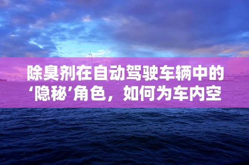 除臭剂在自动驾驶车辆中的‘隐秘’角色，如何为车内空气保驾护航？