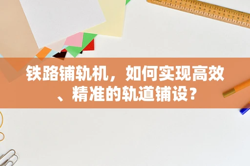 铁路铺轨机，如何实现高效、精准的轨道铺设？
