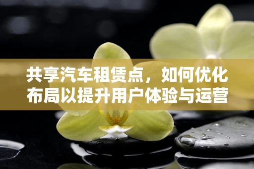 共享汽车租赁点，如何优化布局以提升用户体验与运营效率？