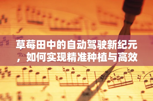 草莓田中的自动驾驶新纪元，如何实现精准种植与高效收获？