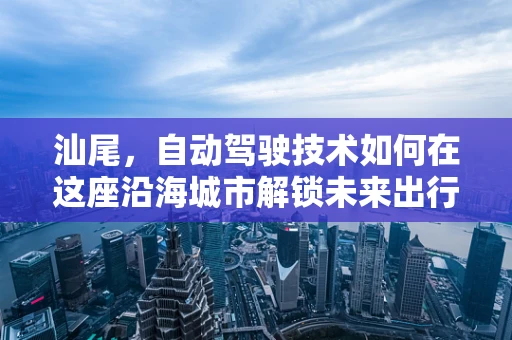 汕尾，自动驾驶技术如何在这座沿海城市解锁未来出行新模式？