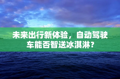 未来出行新体验，自动驾驶车能否智送冰淇淋？