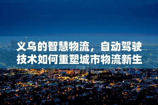 义乌的智慧物流，自动驾驶技术如何重塑城市物流新生态？