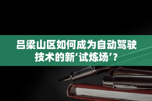 吕梁山区如何成为自动驾驶技术的新‘试炼场’？