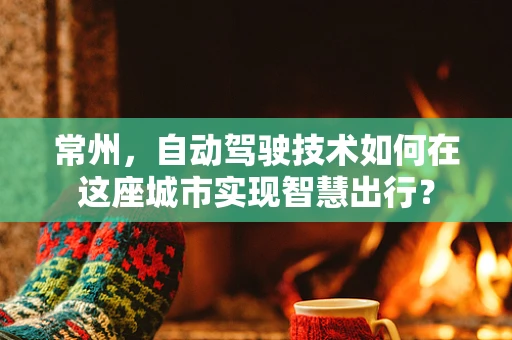 常州，自动驾驶技术如何在这座城市实现智慧出行？