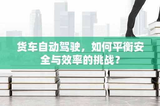 货车自动驾驶，如何平衡安全与效率的挑战？