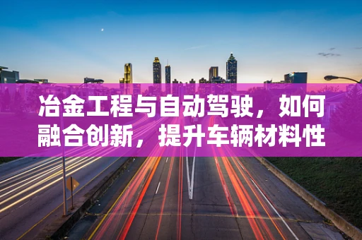 冶金工程与自动驾驶，如何融合创新，提升车辆材料性能？