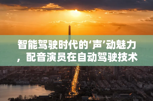智能驾驶时代的‘声’动魅力，配音演员在自动驾驶技术中的角色与挑战