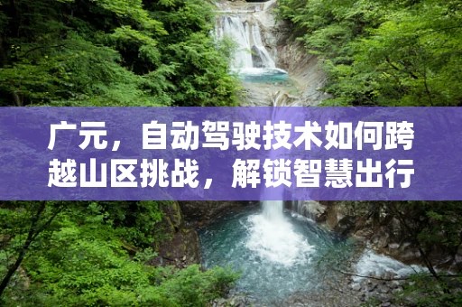 广元，自动驾驶技术如何跨越山区挑战，解锁智慧出行新篇章？
