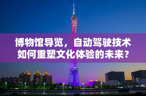 博物馆导览，自动驾驶技术如何重塑文化体验的未来？