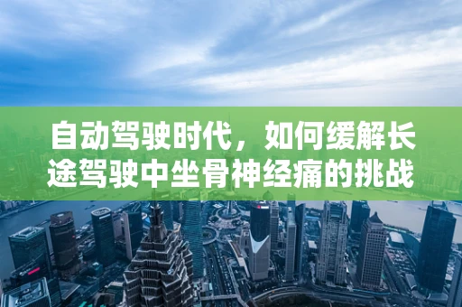 自动驾驶时代，如何缓解长途驾驶中坐骨神经痛的挑战？