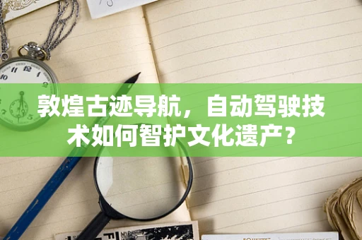 敦煌古迹导航，自动驾驶技术如何智护文化遗产？