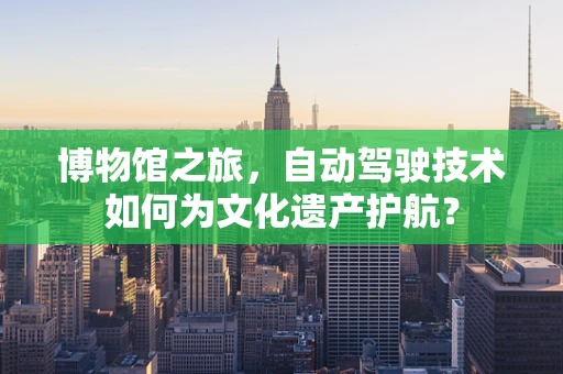 博物馆之旅，自动驾驶技术如何为文化遗产护航？