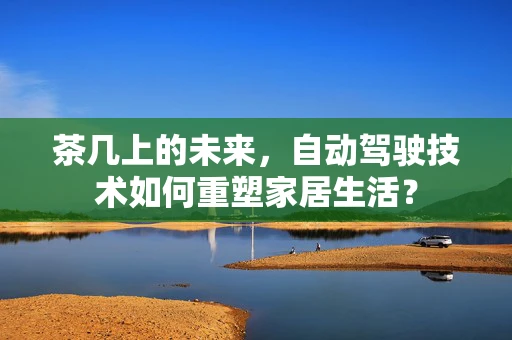 茶几上的未来，自动驾驶技术如何重塑家居生活？