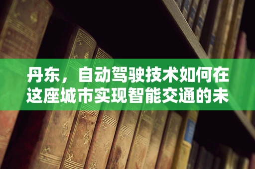 丹东，自动驾驶技术如何在这座城市实现智能交通的未来？