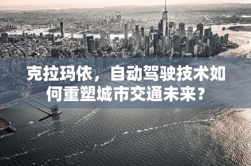 克拉玛依，自动驾驶技术如何重塑城市交通未来？