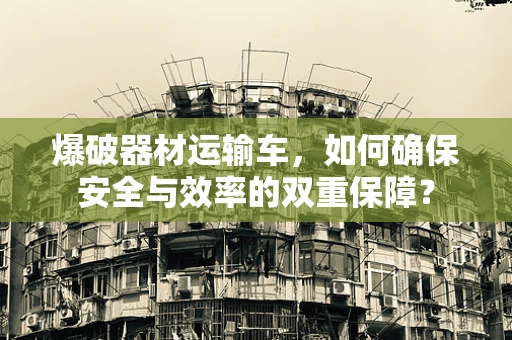 爆破器材运输车，如何确保安全与效率的双重保障？