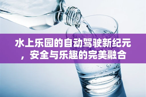水上乐园的自动驾驶新纪元，安全与乐趣的完美融合