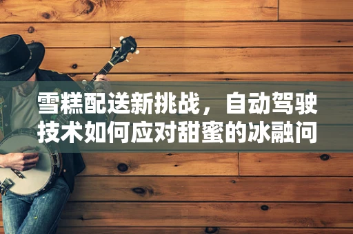 雪糕配送新挑战，自动驾驶技术如何应对甜蜜的冰融问题？