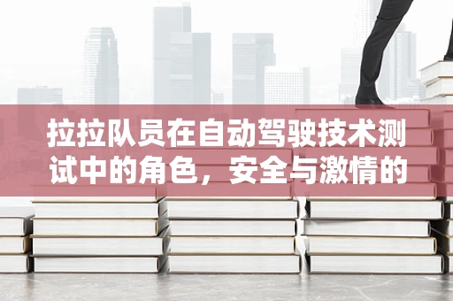 拉拉队员在自动驾驶技术测试中的角色，安全与激情的双重守护者？
