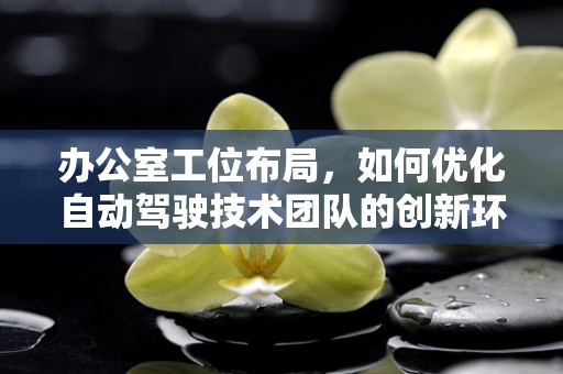 办公室工位布局，如何优化自动驾驶技术团队的创新环境？