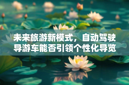 未来旅游新模式，自动驾驶导游车能否引领个性化导览风潮？