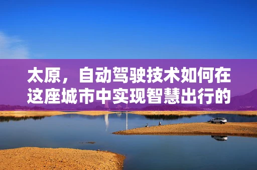 太原，自动驾驶技术如何在这座城市中实现智慧出行的飞跃？
