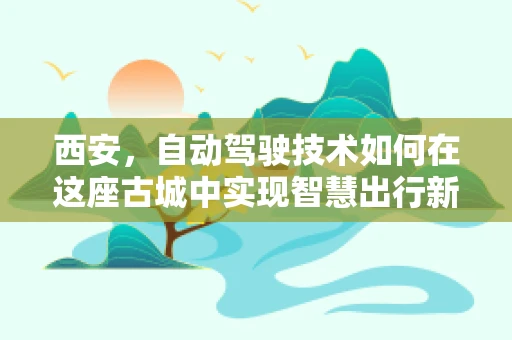 西安，自动驾驶技术如何在这座古城中实现智慧出行新篇章？