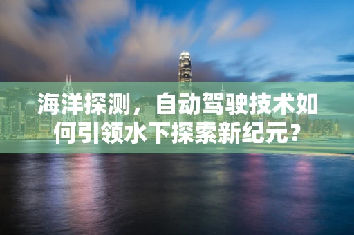 海洋探测，自动驾驶技术如何引领水下探索新纪元？