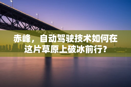 赤峰，自动驾驶技术如何在这片草原上破冰前行？