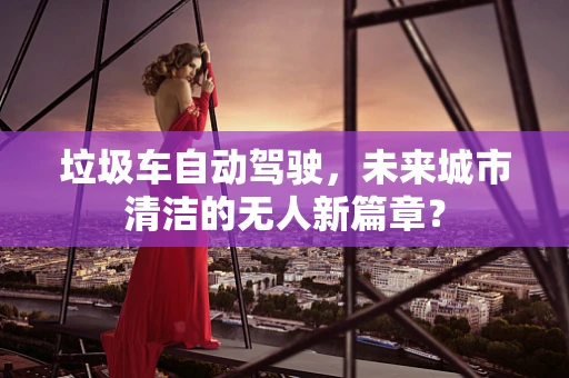 垃圾车自动驾驶，未来城市清洁的无人新篇章？