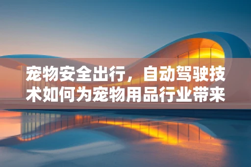 宠物安全出行，自动驾驶技术如何为宠物用品行业带来革新？